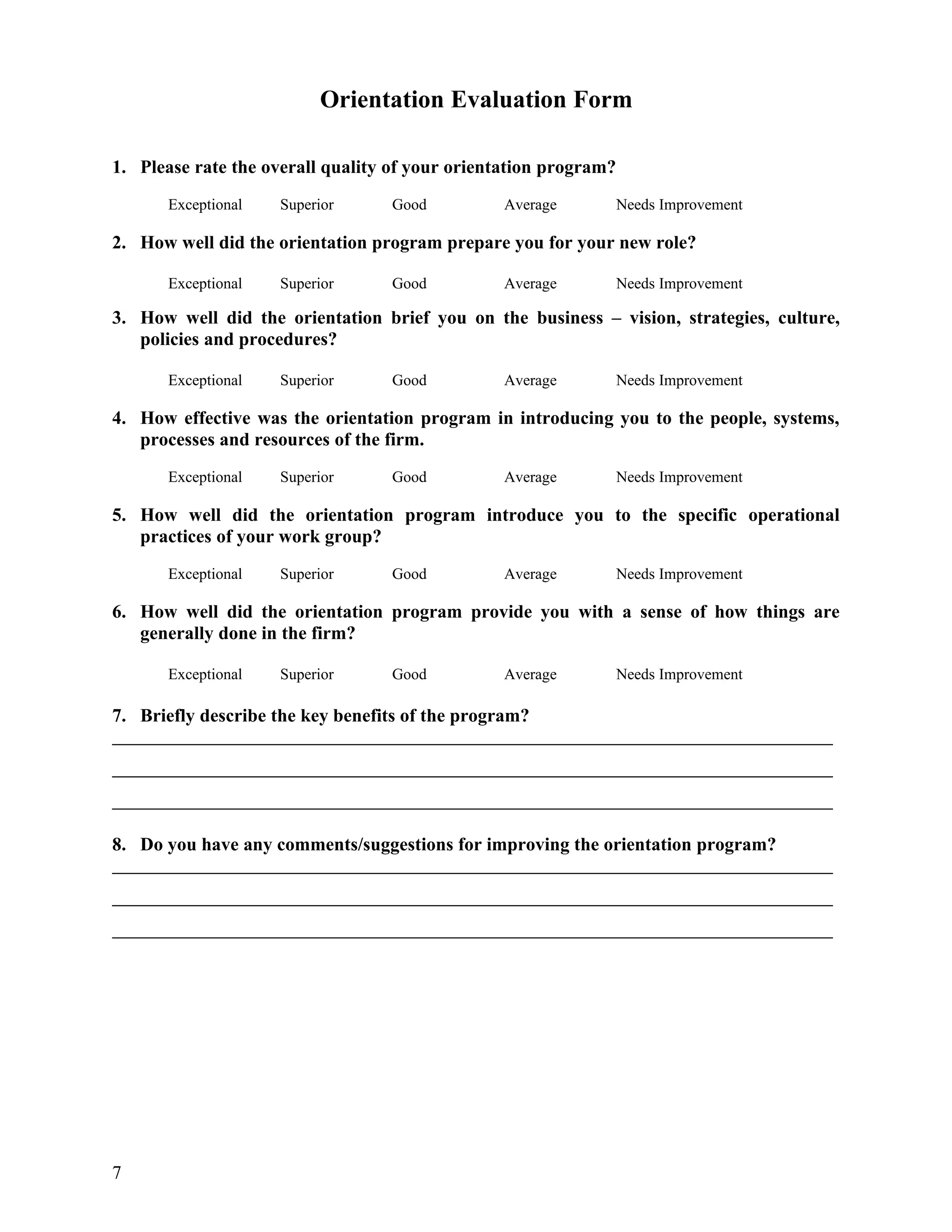 Orientation Evaluation Form

1. Please rate the overall quality of your orientation program?
       Exceptional   Superior      Good          Average          Needs Improvement

2. How well did the orientation program prepare you for your new role?

       Exceptional   Superior      Good          Average          Needs Improvement

3. How well did the orientation brief you on the business – vision, strategies, culture,
   policies and procedures?

       Exceptional   Superior      Good          Average          Needs Improvement

4. How effective was the orientation program in introducing you to the people, systems,
   processes and resources of the firm.
       Exceptional   Superior      Good          Average          Needs Improvement

5. How well did the orientation program introduce you to the specific operational
   practices of your work group?
       Exceptional   Superior      Good          Average          Needs Improvement

6. How well did the orientation program provide you with a sense of how things are
   generally done in the firm?

       Exceptional   Superior      Good          Average          Needs Improvement

7. Briefly describe the key benefits of the program?




8. Do you have any comments/suggestions for improving the orientation program?




7
 