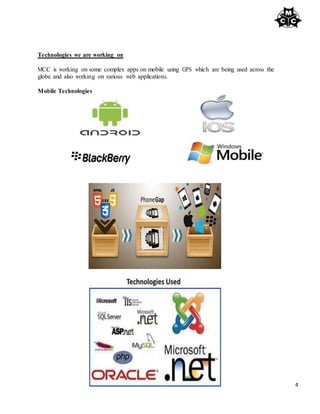 4
Technologies we are working on
MCC is working on some complex apps on mobile using GPS which are being used across the
globe and also working on various web applications.
Mobile Technologies
 