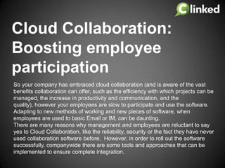 Cloud Collaboration:
Boosting employee
participation
So your company has embraced cloud collaboration (and is aware of the vast
benefits collaboration can offer, such as the efficiency with which projects can be
managed, the increase in productivity and communication, and the
quality), however your employees are slow to participate and use the software.
Adapting to new methods of working and new pieces of software, when
employees are used to basic Email or IM, can be daunting.
There are many reasons why management and employees are reluctant to say
yes to Cloud Collaboration, like the reliability, security or the fact they have never
used collaboration software before. However, in order to roll out the software
successfully, companywide there are some tools and approaches that can be
implemented to ensure complete integration.

 