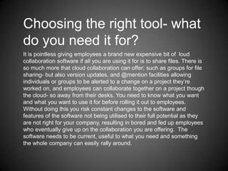 Choosing the right tool- what
do you need it for?
It is pointless giving employees a brand new expensive bit of loud
collaboration software if all you are using it for is to share files. There is
so much more that cloud collaboration can offer; such as groups for file
sharing- but also version updates, and @mention facilities allowing
individuals or groups to be alerted to a change on a project they’re
worked on, and employees can collaborate together on a project though
the cloud- so away from their desks. You need to know what you want
and what you want to use it for before rolling it out to employees.
Without doing this you risk constant changes to the software and
features of the software not being utilised to their full potential as they
are not right for your company, resulting in bored and fed up employees
who eventually give up on the collaboration you are offering. The
software needs to be current, useful to what you need and something
the whole company can easily rally around.

 