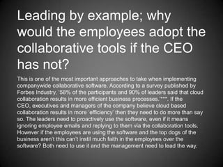 Leading by example; why
would the employees adopt the
collaborative tools if the CEO
has not?
This is one of the most important approaches to take when implementing
companywide collaborative software. According to a survey published by
Forbes Industry, ‘58% of the participants and 90% of leaders said that cloud
collaboration results in more efficient business processes.’***. If the
CEO, executives and managers of the company believe cloud based
collaboration results in more ‘efficiency’ then they need to do more than say
so. The leaders need to proactively use the software, even if it means
ignoring employee emails and replying to them via the collaboration tools.
However if the employees are using the software and the top dogs of the
business aren’t this can’t instil much faith in the employees over the
software? Both need to use it and the management need to lead the way.

 