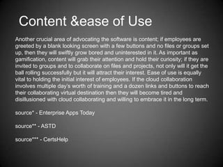 Content &ease of Use
Another crucial area of advocating the software is content; if employees are
greeted by a blank looking screen with a few buttons and no files or groups set
up, then they will swiftly grow bored and uninterested in it. As important as
gamification, content will grab their attention and hold their curiosity; if they are
invited to groups and to collaborate on files and projects, not only will it get the
ball rolling successfully but it will attract their interest. Ease of use is equally
vital to holding the initial interest of employees. If the cloud collaboration
involves multiple day’s worth of training and a dozen links and buttons to reach
their collaborating virtual destination then they will become tired and
disillusioned with cloud collaborating and willing to embrace it in the long term.
source* - Enterprise Apps Today
source** - ASTD
source*** - CertsHelp

 