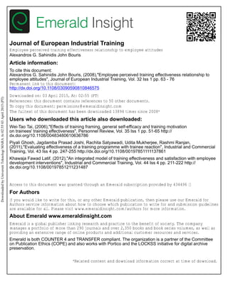 Journal of European Industrial Training
Employee perceived training effectiveness relationship to employee attitudes
Alexandros G. Sahinidis John Bouris
Article information:
To cite this document:
Alexandros G. Sahinidis John Bouris, (2008),"Employee perceived training effectiveness relationship to
employee attitudes", Journal of European Industrial Training, Vol. 32 Iss 1 pp. 63 - 76
Permanent link to this document:
http://dx.doi.org/10.1108/03090590810846575
Downloaded on: 03 April 2015, At: 02:55 (PT)
References: this document contains references to 50 other documents.
To copy this document: permissions@emeraldinsight.com
The fulltext of this document has been downloaded 13894 times since 2008*
Users who downloaded this article also downloaded:
Wei-Tao Tai, (2006),"Effects of training framing, general self-efficacy and training motivation
on trainees' training effectiveness", Personnel Review, Vol. 35 Iss 1 pp. 51-65 http://
dx.doi.org/10.1108/00483480610636786
Piyali Ghosh, Jagdamba Prasad Joshi, Rachita Satyawadi, Udita Mukherjee, Rashmi Ranjan,
(2011),"Evaluating effectiveness of a training programme with trainee reaction", Industrial and Commercial
Training, Vol. 43 Iss 4 pp. 247-255 http://dx.doi.org/10.1108/00197851111137861
Khawaja Fawad Latif, (2012),"An integrated model of training effectiveness and satisfaction with employee
development interventions", Industrial and Commercial Training, Vol. 44 Iss 4 pp. 211-222 http://
dx.doi.org/10.1108/00197851211231487
Access to this document was granted through an Emerald subscription provided by 434496 []
For Authors
If you would like to write for this, or any other Emerald publication, then please use our Emerald for
Authors service information about how to choose which publication to write for and submission guidelines
are available for all. Please visit www.emeraldinsight.com/authors for more information.
About Emerald www.emeraldinsight.com
Emerald is a global publisher linking research and practice to the benefit of society. The company
manages a portfolio of more than 290 journals and over 2,350 books and book series volumes, as well as
providing an extensive range of online products and additional customer resources and services.
Emerald is both COUNTER 4 and TRANSFER compliant. The organization is a partner of the Committee
on Publication Ethics (COPE) and also works with Portico and the LOCKSS initiative for digital archive
preservation.
*Related content and download information correct at time of download.
DownloadedbyUniversitiTeknologiMARAAt02:5503April2015(PT)
 