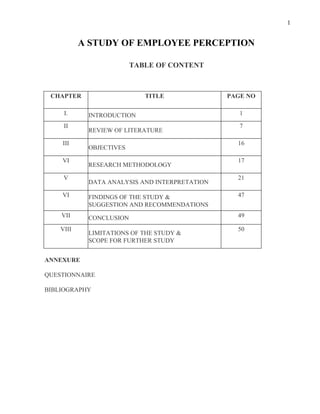 1


           A STUDY OF EMPLOYEE PERCEPTION

                         TABLE OF CONTENT



 CHAPTER                    TITLE              PAGE NO

     I.     INTRODUCTION                          1

     II                                           7
            REVIEW OF LITERATURE

    III                                          16
            OBJECTIVES

    VI                                           17
            RESEARCH METHODOLOGY

     V                                           21
            DATA ANALYSIS AND INTERPRETATION

    VI      FINDINGS OF THE STUDY &              47
            SUGGESTION AND RECOMMENDATIONS
    VII     CONCLUSION                           49

    VIII                                         50
            LIMITATIONS OF THE STUDY &
            SCOPE FOR FURTHER STUDY


ANNEXURE

QUESTIONNAIRE

BIBLIOGRAPHY
 