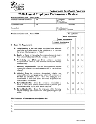 Print Form



                                                      Performance Excellence Program
          2008 Annual Employee Performance Review
Must be completed in ink. Please PRINT
Employee’s Name & Datatel ID#     Title                            Classified    Department
                                                                   Prof/Tech
                                                                   Administrator
Supervisor’s Name                 Title                                          Department

Review Date                                                        Self Evaluation
                                                                   Supervisor’s Evaluation

Must be completed in ink. Please PRINT.                                          Not Applicable

                                                                          Needs Improvement

                                                                  Meets Requirements

                                                            Exceeds Requirements
I.   Basic Job Requirements

     A. Understanding of the Job: Does employee have adequate
        knowledge and skills related to the requirements to complete
        the variety of tasks required by the job?
     B. Quality of Work: Is the quality of work acceptable and does it
        meet established standards? Is the employee accurate?
     C. Productivity and Efficiency: Does employee complete
        assignments on schedule, use resources wisely and manage
        time effectively?
     D. Reliability, Dependability: Does the employee follow through
        on assigned tasks to completion as expected? Is the employee
        reliable?
     E. Initiative: Does the employee demonstrate initiative and
        resourcefulness by taking appropriate action with a minimum of
        direction as situations arise?     Does the employee seek
        opportunities to learn new skills, and make suggestions for
        improving work processes?
     F. Servant-Leadership: Does the employee demonstrate a
        desire to serve, show a willing and readiness to pro vide good
        service to students, faculty, staff and/or the public?
     G. Servant-Leadership: Does the employee exhibit honesty,
        integrity and high ethical standards while performing their job
        duties?


List strengths. What does this employee do well?
1.
2.
3.
4.
5.




                                                                                              FAEV.006.0408
 