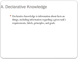 A. Declarative Knowledge
 Declarative knowledge is information about facts an
things, including information regarding a given task’s
requirements, labels, principles, and goals.
 