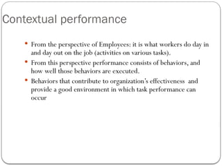 Contextual performance
 From the perspective of Employees: it is what workers do day in
and day out on the job (activities on various tasks).
 From this perspective performance consists of behaviors, and
how well those behaviors are executed.
 Behaviors that contribute to organization’s effectiveness and
provide a good environment in which task performance can
occur
 