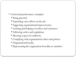  Contextual performance examples:
 Being punctual
 Expending extra efforts on the job
 Suggesting organizational improvements,
 Assisting and helping coworkers and customers
 Following orders and regulations
 Showing respect for authority
 Complying with organizational values and policies
 Organizational loyalty
 Representing the organization favorably to outsiders.
 