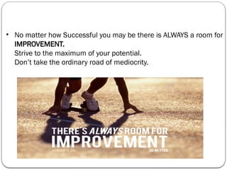 • No matter how Successful you may be there is ALWAYS a room for
IMPROVEMENT.
Strive to the maximum of your potential.
Don’t take the ordinary road of mediocrity.
 