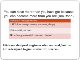 You can have more than you have got because
you can become more than you are (Jim Rohn).
Traditional (wrong formula)
HAVE: have enough (money, resources, things)
DO: so what you want
BE: be happy, successful, educated, talented,
Life is not designed to give us what we need, but the
life is designed to give us what we deserve.
 