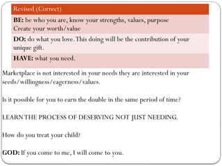 Revised (Correct)
BE: be who you are, know your strengths, values, purpose
Create your worth/value
DO: do what you love.This doing will be the contribution of your
unique gift.
HAVE: what you need.
Marketplace is not interested in your needs they are interested in your
seeds/willingness/eagerness/values.
Is it possible for you to earn the double in the same period of time?
LEARNTHE PROCESS OF DESERVING NOT JUST NEEDING.
How do you treat your child?
GOD: If you come to me, I will come to you.
 