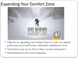 Expending Your Comfort Zone
 Objective in expending your Comfort Zone is to raise our optimal
performance level and become confortable with that new level.
 Your brain is your server, Give it chance to learn and repeat it.
 Real limitationsVs Perceived Limitations
 