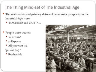 The Thing Mind-set of The Industrial Age
 The main assists and primary drives of economics prosperity in the
IndustrialAge were
 MACHINES and CAPITAL.
 People were treated:
 as THINGS
 as Expense
 All you want is a
“person’s body”
 Replaceable
 