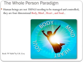 The Whole Person Paradigm
 Human beings are not THINGS needing to be managed and controlled;
they are four dimensional Body, Mind , Heart , and Soul..
Book:“8th
Habit” by S.R. Covy
 