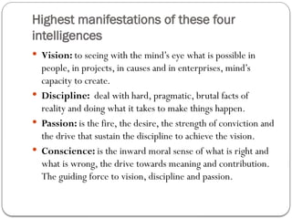 Highest manifestations of these four
intelligences
 Vision: to seeing with the mind’s eye what is possible in
people, in projects, in causes and in enterprises, mind’s
capacity to create.
 Discipline: deal with hard, pragmatic, brutal facts of
reality and doing what it takes to make things happen.
 Passion: is the fire, the desire, the strength of conviction and
the drive that sustain the discipline to achieve the vision.
 Conscience: is the inward moral sense of what is right and
what is wrong, the drive towards meaning and contribution.
The guiding force to vision, discipline and passion.
 