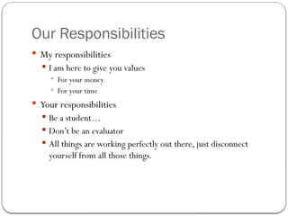 Our Responsibilities
 My responsibilities
 I am here to give you values
 For your money
 For your time
 Your responsibilities
 Be a student…
 Don’t be an evaluator
 All things are working perfectly out there, just disconnect
yourself from all those things.
 