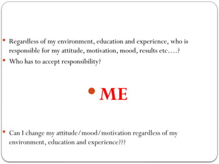  Regardless of my environment, education and experience, who is
responsible for my attitude, motivation, mood, results etc….?
 Who has to accept responsibility?
 ME
 Can I change my attitude/mood/motivation regardless of my
environment, education and experience???
 