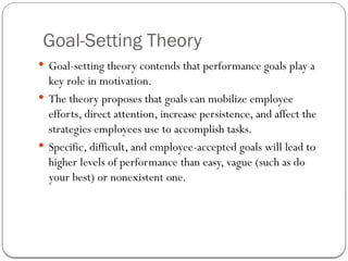 Goal-Setting Theory
 Goal-setting theory contends that performance goals play a
key role in motivation.
 The theory proposes that goals can mobilize employee
efforts, direct attention, increase persistence, and affect the
strategies employees use to accomplish tasks.
 Specific, difficult, and employee-accepted goals will lead to
higher levels of performance than easy, vague (such as do
your best) or nonexistent one.
 