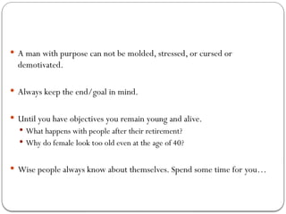  A man with purpose can not be molded, stressed, or cursed or
demotivated.
 Always keep the end/goal in mind.
 Until you have objectives you remain young and alive.
 What happens with people after their retirement?
 Why do female look too old even at the age of 40?
 Wise people always know about themselves. Spend some time for you…
 