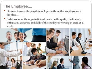 The Employee….
 Organizations are the people/employee in them; that employee make
the place…
 Performance of the organizations depends on the quality, dedication,
enthusiasm, expertise and skills of the employees working in them at all
levels.
 