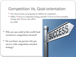 Competition Vs. Goal-orientation
 Our school systems are preparing our children for competition…
 If Baby “A” focus on competition strategy and baby “B” focus on Goal-orientation
strategy, after 20 years who will be
successful?
• Who are successful in this world Goal
oriented or competition oriented?
• Do you know any person who got
success with competition oriented
strategy?
 