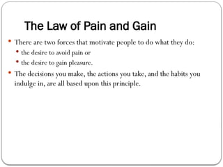 The Law of Pain and Gain
 There are two forces that motivate people to do what they do:
 the desire to avoid pain or
 the desire to gain pleasure.
 The decisions you make, the actions you take, and the habits you
indulge in, are all based upon this principle.
 