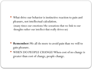 What drive our behavior is instinctive reaction to pain and
pleasure, not intellectual calculation.
(many times our emotions/the sensations that we link to our
thoughts rather our intellect that really drives us)
 Remember:We all do more to avoid pain than we will to
gain pleasure.
 WHEN DO PEOPLE CHANGE?When cost of no change is
greater than cost of change, people change.
 