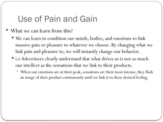 Use of Pain and Gain
 What we can learn from this?
 We can learn to condition our minds, bodies, and emotions to link
massive pain or pleasure to whatever we choose. By changing what we
link pain and pleasure to, we will instantly change our behavior.
 i.e Advertisers clearly understand that what drives us is not so much
our intellect as the sensations that we link to their products.
 When our emotions are at their peak, sensations are their most intense, they flash
an image of their product continuously until we link it to these desired feeling.
 