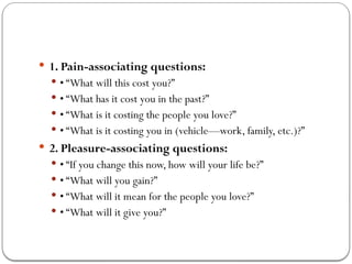  1. Pain-associating questions:
 • “What will this cost you?”
 • “What has it cost you in the past?”
 • “What is it costing the people you love?”
 • “What is it costing you in (vehicle—work, family, etc.)?”
 2. Pleasure-associating questions:
 • “If you change this now, how will your life be?”
 • “What will you gain?”
 • “What will it mean for the people you love?”
 • “What will it give you?”
 