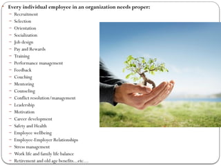 • Every individual employee in an organization needs proper:
– Recruitment
– Selection
– Orientation
– Socialization
– Job design
– Pay and Rewards
– Training
– Performance management
– Feedback
– Couching
– Mentoring
– Counseling
– Conflict resolution/management
– Leadership
– Motivation
– Career development
– Safety and Health
– Employee wellbeing
– Employee-Employer Relationships
– Stress management
– Work life and family life balance
– Retirement and old age benefits...etc…
 
