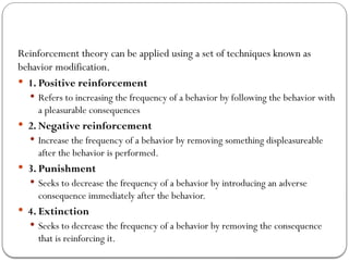 Reinforcement theory can be applied using a set of techniques known as
behavior modification.
 1. Positive reinforcement
 Refers to increasing the frequency of a behavior by following the behavior with
a pleasurable consequences
 2. Negative reinforcement
 Increase the frequency of a behavior by removing something displeasureable
after the behavior is performed.
 3. Punishment
 Seeks to decrease the frequency of a behavior by introducing an adverse
consequence immediately after the behavior.
 4. Extinction
 Seeks to decrease the frequency of a behavior by removing the consequence
that is reinforcing it.
 