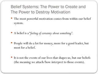 Belief Systems: The Power to Create and
The Power to Destroy Motivation
 The most powerful motivation comes from within our belief
system.
 A belief is a “feeling of certainty about something”.
 People will do a lot for money, more for a good leader, but
most for a belief.
 It is not the events of our lives that shapes us, but our beliefs
(the meaning we attach/how interpret to those events).
 