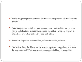  Beliefs are guiding forces to tell us what will lead to pain and what will lead to
pleasure.
 Once accepted our beliefs become unquestioned commands to our nervous
system and affect our immune systems and can either give us the resolve to
take action, or weaken and destroy our motivation.
 Beliefs can impact on our emotions, actions and bodies, diseases.
 Our beliefs about the illness and its treatment play more significant role than
the treatment itself (Psychoneuroimmunology; mind body relationship).
 