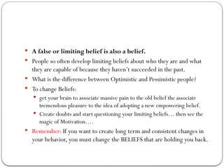  A false or limiting belief is also a belief.
 People so often develop limiting beliefs about who they are and what
they are capable of because they haven’t succeeded in the past.
 What is the difference between Optimistic and Pessimistic people?
 To change Beliefs:
 get your brain to associate massive pain to the old belief the associate
tremendous pleasure to the idea of adopting a new empowering belief.
 Create doubts and start questioning your limiting beliefs… then see the
magic of Motivation….
 Remember: If you want to create long term and consistent changes in
your behavior, you must change the BELIEFS that are holding you back.
 