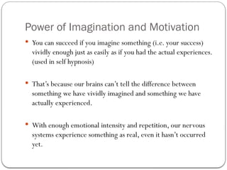 Power of Imagination and Motivation
 You can succeed if you imagine something (i.e. your success)
vividly enough just as easily as if you had the actual experiences.
(used in self hypnosis)
 That’s because our brains can’t tell the difference between
something we have vividly imagined and something we have
actually experienced.
 With enough emotional intensity and repetition, our nervous
systems experience something as real, even it hasn’t occurred
yet.
 