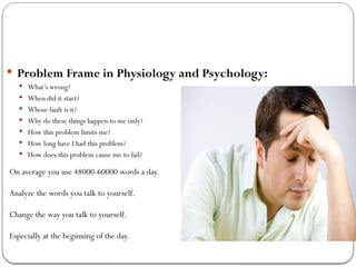  Problem Frame in Physiology and Psychology:
 What’s wrong?
 When did it start?
 Whose fault is it?
 Why do these things happen to me only?
 How this problem limits me?
 How long have I had this problem?
 How does this problem cause me to fail?
On average you use 48000-60000 words a day.
Analyze the words you talk to yourself.
Change the way you talk to yourself.
Especially at the beginning of the day.
 