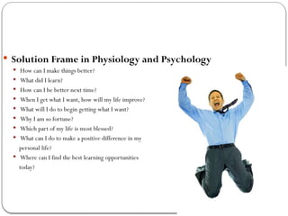  Solution Frame in Physiology and Psychology
 How can I make things better?
 What did I learn?
 How can I be better next time?
 When I get what I want, how will my life improve?
 What will I do to begin getting what I want?
 Why I am so fortune?
 Which part of my life is most blessed?
 What can I do to make a positive difference in my
personal life?
 Where can I find the best learning opportunities
today?
 