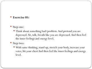  Exercise 01:
 Step one:
 Think about something bad/problem.And pretend you are
depressed. Sit, talk, breath like you are depressed.And then feel
the inner feelings and energy level.
 Step two:
 With same thinking, stand up, stretch your body, increase your
voice, hit your chest And then feel the inner feelings and energy
level.
 
