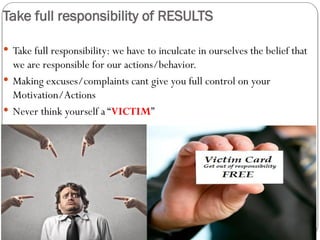 Take full responsibility of RESULTS
 Take full responsibility: we have to inculcate in ourselves the belief that
we are responsible for our actions/behavior.
 Making excuses/complaints cant give you full control on your
Motivation/Actions
 Never think yourself a “VICTIM”
 