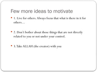 Few more ideas to motivate
 1. Live for others.Always focus that what is there in it for
others…
 2. Don’t bother about those things that are not directly
related to you or not under your control.
 3.Take ALLAH (the creator) with you
 
