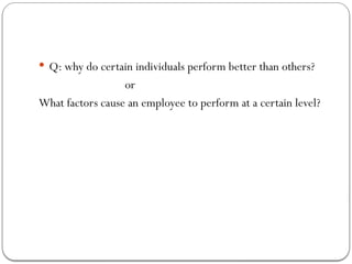  Q: why do certain individuals perform better than others?
or
What factors cause an employee to perform at a certain level?
 