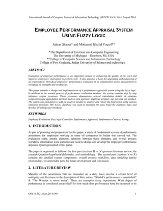 International Journal of Computer Science & Information Technology (IJCSIT) Vol 6, No 4, August 2014 
EMPLOYEE PERFORMANCE APPRAISAL SYSTEM 
USING FUZZY LOGIC 
Adnan Shaout* and Mohamed Khalid Yousif** 
*The Department of Electrical and Computer Engineering 
The University of Michigan – Dearborn, MI, USA 
**Collage of Computer Science and Information Technology 
Collage of Post Graduate, Sudan University of Science and technology 
ABSTRACT 
Evaluation of employee performance is an important element in enhancing the quality of the work and 
improves employees’ motivation to perform well. It also presents a basis for upgrading and enhancing of 
an organization. Periodical employees’ performance evaluation in an organization assists management to 
recognize its strengths and weaknesses. 
This paper presents a design and implementation of a performance appraisal system using the fuzzy logic. 
In addition to the normal process of performance evaluation modules, the system contains step by step 
inference engine processes. These processes demonstrate several calculation details in relations 
composition and aggregation methods such as min operator, algebraic product, sup-min and sup-product. 
The system has foundation to add-on analysis module to analyze and report the final result using various 
similarity measures. MS Access database was used to maintain the data, build the inference logic and 
develop all setting user interfaces. 
KEYWORDS 
Employee Evaluation, Fuzz logic Controller, Performance Appraisal, Performance Criteria, Rating. 
1. INTRODUCTION 
As part of planning and preparation for this paper, a study of fundamental system of performance 
assessment for employees working at some oil companies in Sudan was carried out. The 
evaluation scale, criteria elements, relations between these elements, and overall process 
workflow information were gathered and used to design and develop the employee performance 
appraisal system presented in this paper. 
The paper is organized as follows: the first part (sections II to IV) presents literature review, the 
research Question/hypothesis/philosophy, and methodology. The second part (sections V to X) 
contains the detailed system components, overall process workflow, data modeling (entity 
relationship), recommended parts for future development and conclusion. 
2. LITERATURE REVIEW 
Majority of the occurrences that we encounter on a daily basis involve a certain level of 
ambiguity and fuzziness in the description of their nature. “Khalid’s performance is unsatisfied” 
& “The Weather is warm today”. These are examples fuzzy expressions. What degree of 
performance is considered unsatisfied? By how much does performance have be increased to be 
DOI:10.5121/ijcsit.2014.6401 1 
 