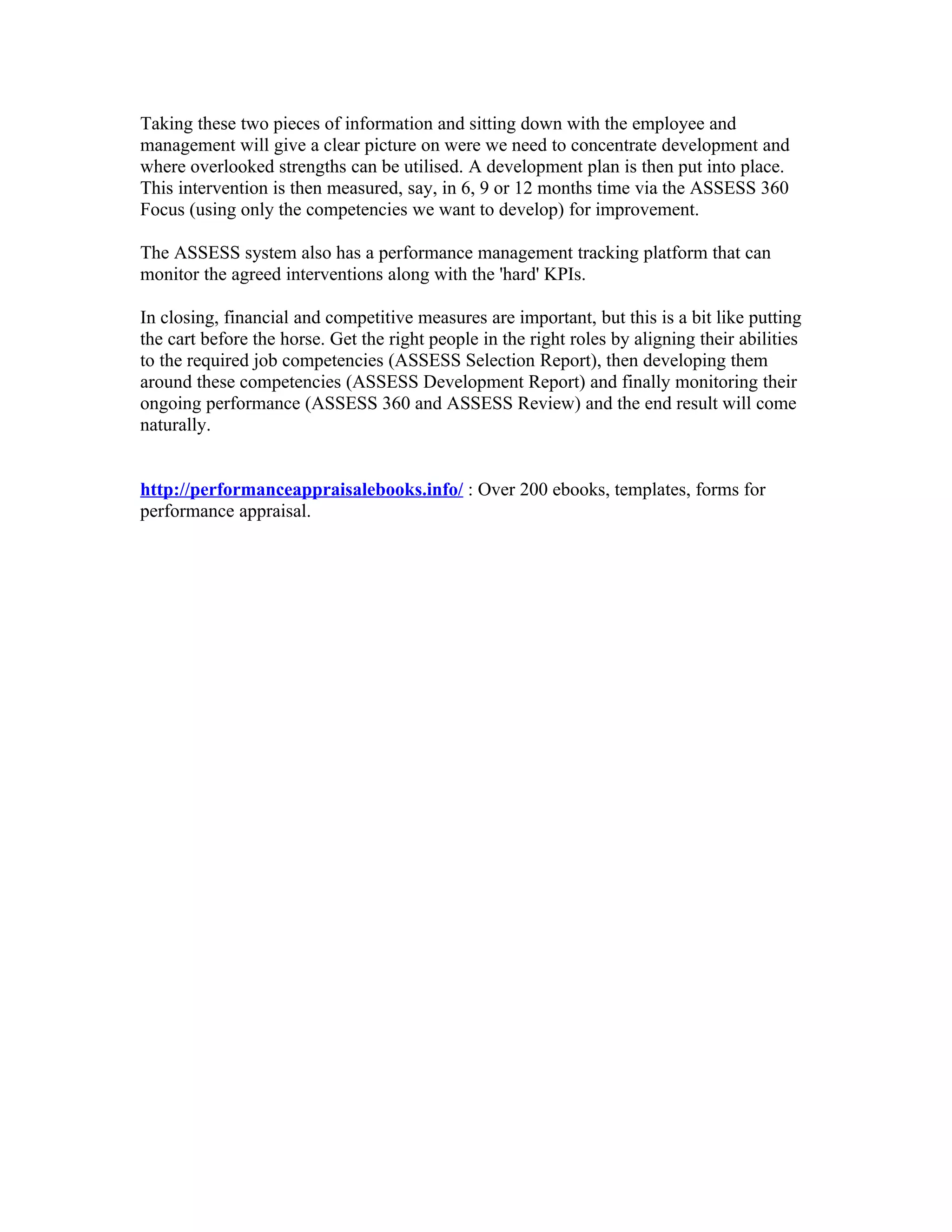 Taking these two pieces of information and sitting down with the employee and
management will give a clear picture on were we need to concentrate development and
where overlooked strengths can be utilised. A development plan is then put into place.
This intervention is then measured, say, in 6, 9 or 12 months time via the ASSESS 360
Focus (using only the competencies we want to develop) for improvement.

The ASSESS system also has a performance management tracking platform that can
monitor the agreed interventions along with the 'hard' KPIs.

In closing, financial and competitive measures are important, but this is a bit like putting
the cart before the horse. Get the right people in the right roles by aligning their abilities
to the required job competencies (ASSESS Selection Report), then developing them
around these competencies (ASSESS Development Report) and finally monitoring their
ongoing performance (ASSESS 360 and ASSESS Review) and the end result will come
naturally.


http://performanceappraisalebooks.info/ : Over 200 ebooks, templates, forms for
performance appraisal.
 