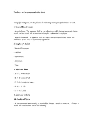 Employee performance evaluation sheet




This paper will guide you the process of evaluating employee's performance at work.

1. General Requirements

· Appraisal time: The appraisal shall be carried out on weekly basis at weekends. At the
month end, the result will be summarized to give ranks to each employee.

· Appraisal method: The appraisal shall be carried out as form described herein and
performed by the head of responsible department.

2. Employee's Details

· Name of Employee:

· Position:

· Department:

· Appraiser:

· Title:

3. Appraisal Rank

· A: 1 - 3 points: Poor

· B: 3 - 5 points: Weak

· C: 5 - 6.5 points: Average

· D: 6.5 - 8: Fair

· E: 8 - 10: Good

4. Appraisal Criteria

4.1. Quality of Work

· A: Not ensure the work quality as required for 3 times a month or more, or 1 - 2 times a
month but cause serious loss to the company.
 