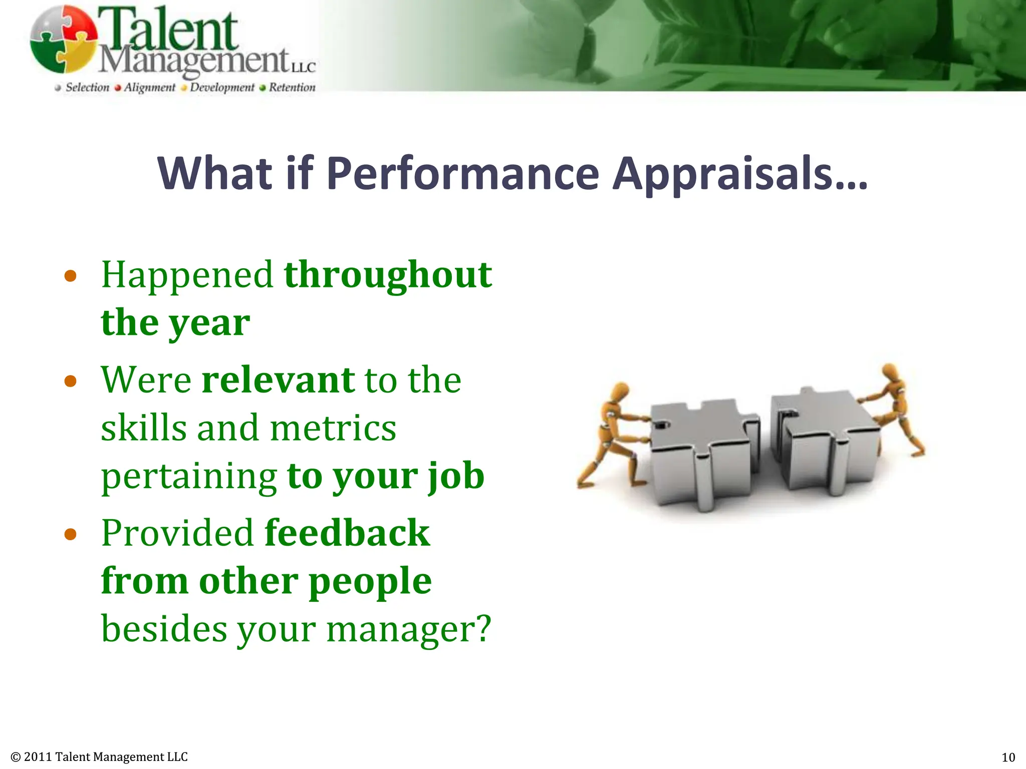 What if Performance Appraisals…
        • Happened throughout
          the year
        • Were relevant to the
          skills and metrics
          pertaining to your job
        • Provided feedback
          from other people
          besides your manager?


© 2011 Talent Management LLC                            10
 