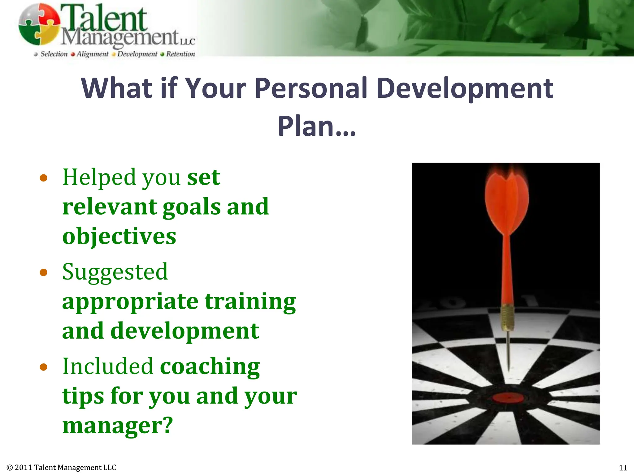 What if Your Personal Development
                                Plan…
        • Helped you set
          relevant goals and
          objectives
        • Suggested
          appropriate training
          and development
        • Included coaching
          tips for you and your
          manager?
© 2011 Talent Management LLC                          11
 