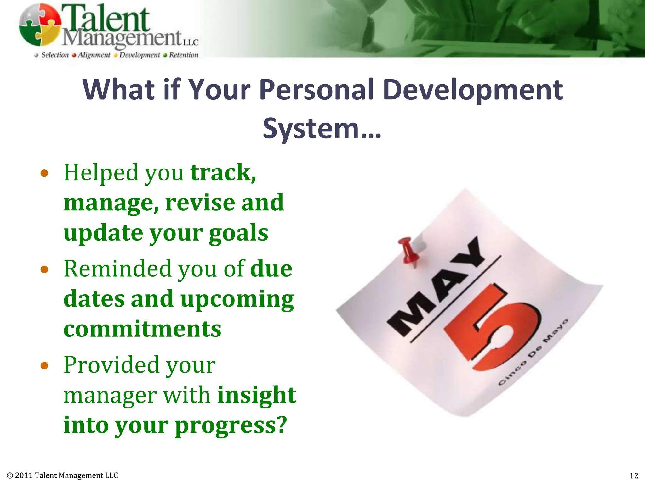 What if Your Personal Development
                               System…
        • Helped you track,
          manage, revise and
          update your goals
        • Reminded you of due
          dates and upcoming
          commitments
        • Provided your
          manager with insight
          into your progress?
© 2011 Talent Management LLC                          12
 
