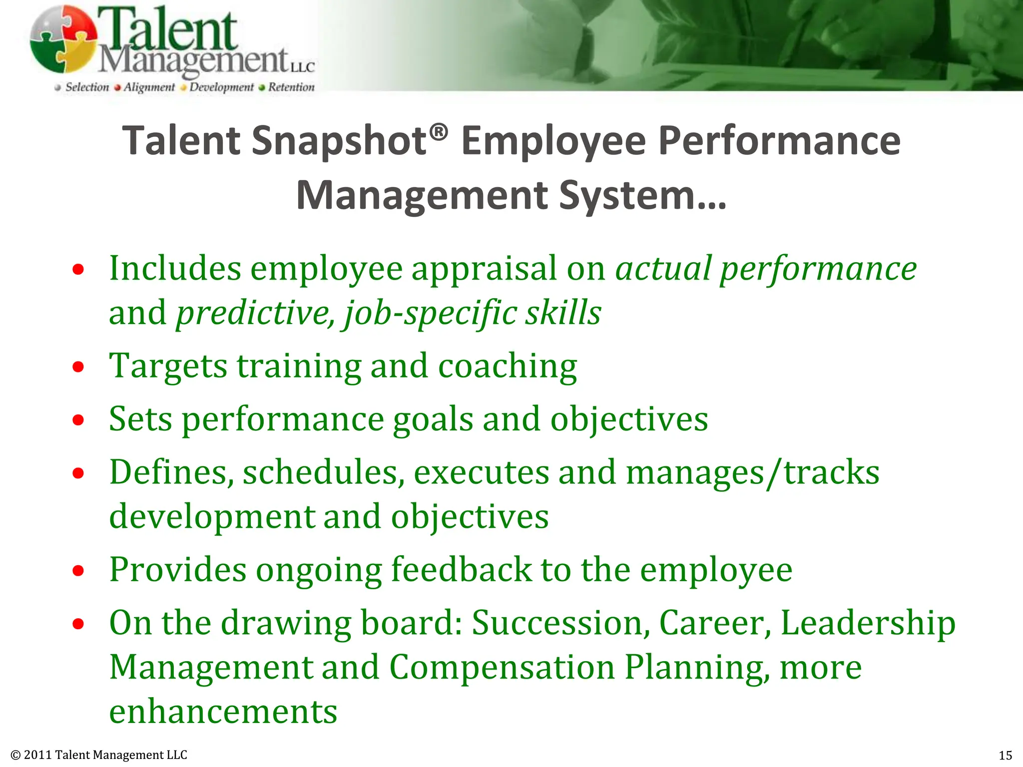 Talent Snapshot® Employee Performance
                          Management System…
         • Includes employee appraisal on actual performance
           and predictive, job-specific skills
         • Targets training and coaching
         • Sets performance goals and objectives
         • Defines, schedules, executes and manages/tracks
           development and objectives
         • Provides ongoing feedback to the employee
         • On the drawing board: Succession, Career, Leadership
           Management and Compensation Planning, more
           enhancements
© 2011 Talent Management LLC                                      15
 