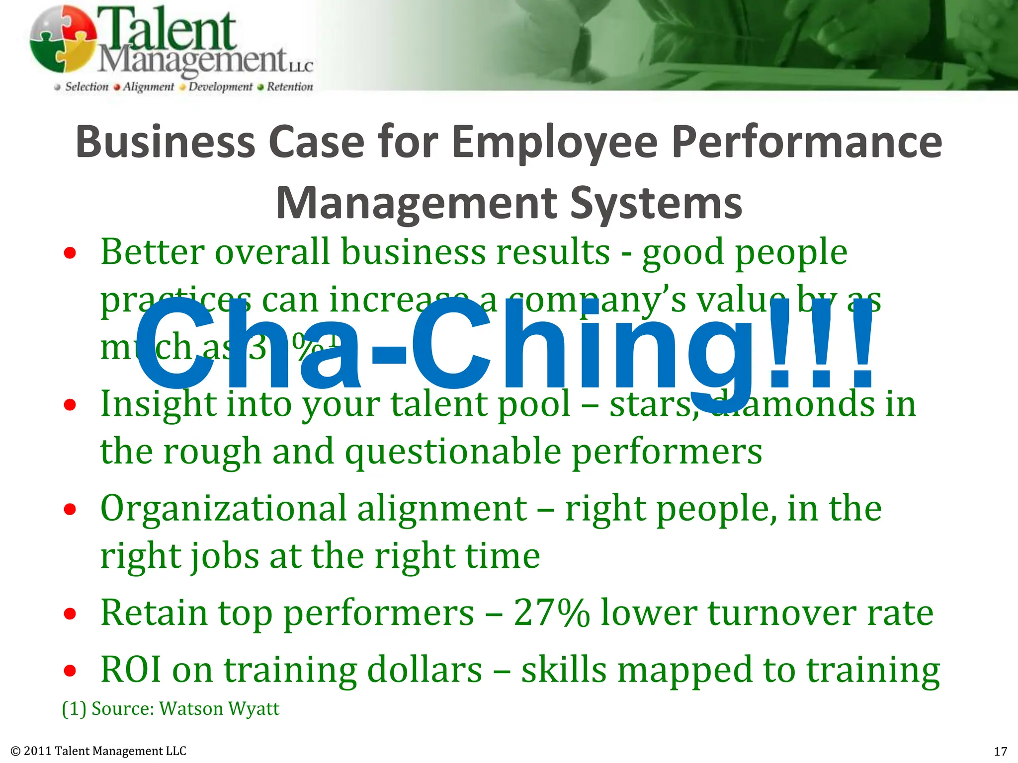 Business Case for Employee Performance
                   Management Systems
        • Better overall business results - good people
          practices can increase a company’s value by as
                   Cha-Ching!!!
          much as 30%1
        • Insight into your talent pool – stars, diamonds in
          the rough and questionable performers
        • Organizational alignment – right people, in the
          right jobs at the right time
        • Retain top performers – 27% lower turnover rate
        • ROI on training dollars – skills mapped to training
        (1) Source: Watson Wyatt

© 2011 Talent Management LLC                                    17
 