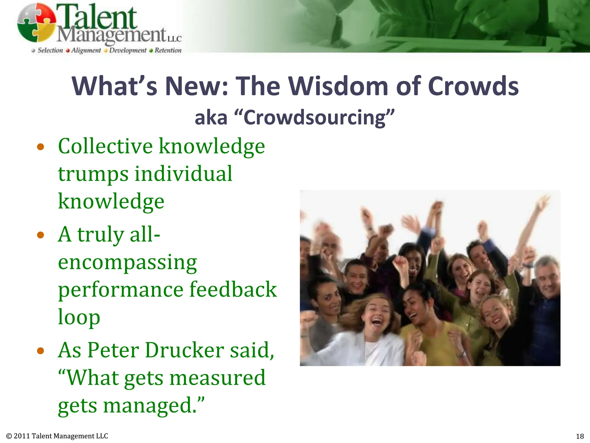 What’s New: The Wisdom of Crowds
                        aka “Crowdsourcing”
        • Collective knowledge
          trumps individual
          knowledge
        • A truly all-
          encompassing
          performance feedback
          loop
        • As Peter Drucker said,
          “What gets measured
          gets managed.”
© 2011 Talent Management LLC                        18
 